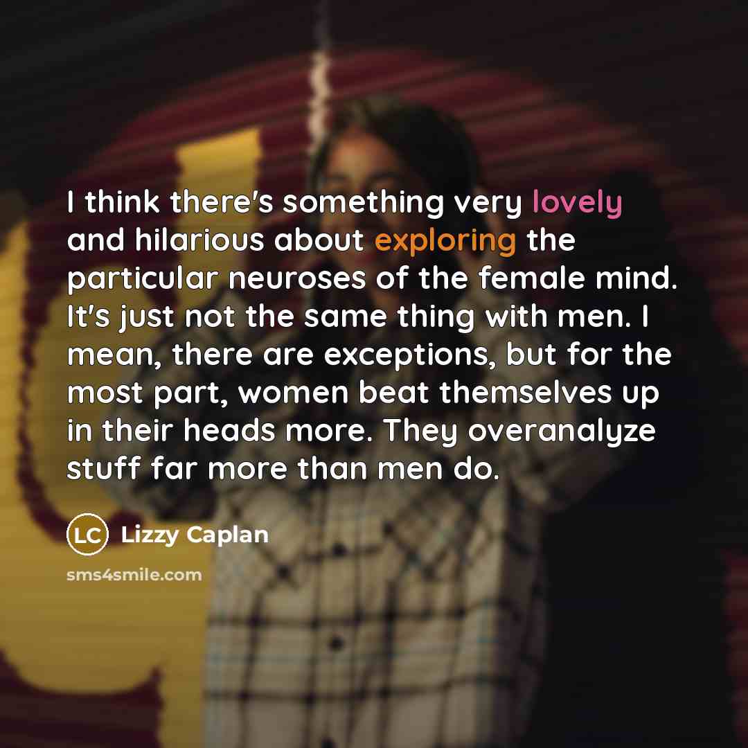 “I think there's something very lovely and hilarious about exploring the particular neuroses of the female mind. It's just not the same thing with men. I mean, there are exceptions, but for the most part, women beat themselves up in their heads more. They overanalyze stuff far more than men do.” quote by Lizzy Caplan