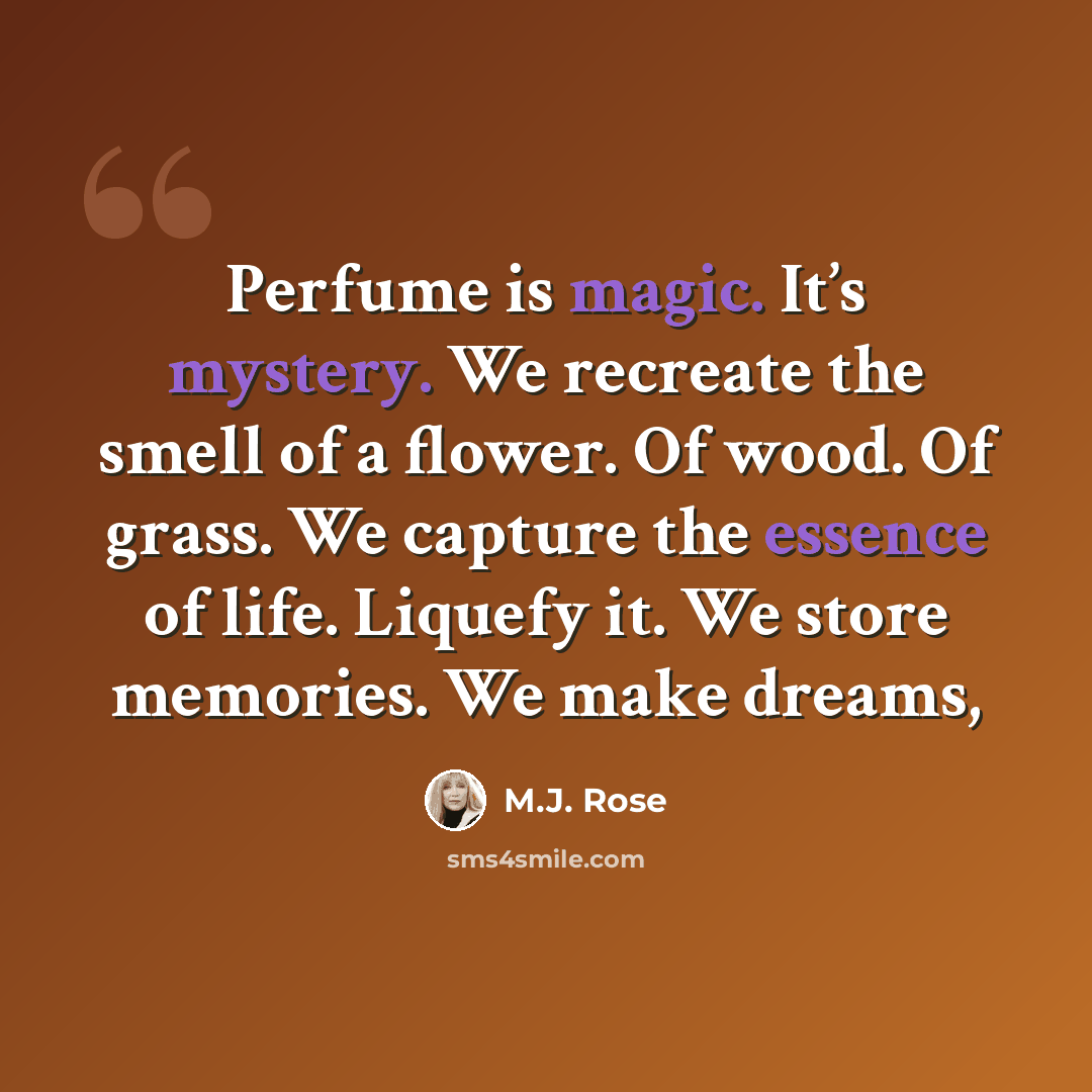 “Perfume is magic. It’s mystery. We recreate the smell of a flower. Of wood. Of grass. We capture the essence of life. Liquefy it. We store memories. We make dreams,” quote by M.J. Rose