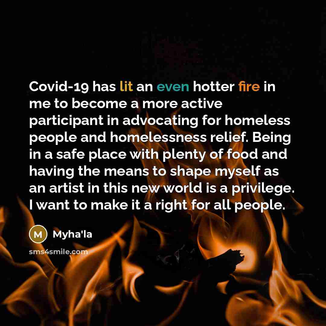 “Covid-19 has lit an even hotter fire in me to become a more active participant in advocating for homeless people and homelessness relief. Being in a safe place with plenty of food and having the means to shape myself as an artist in this new world is a privilege. I want to make it a right for all…” quote by Myha'la