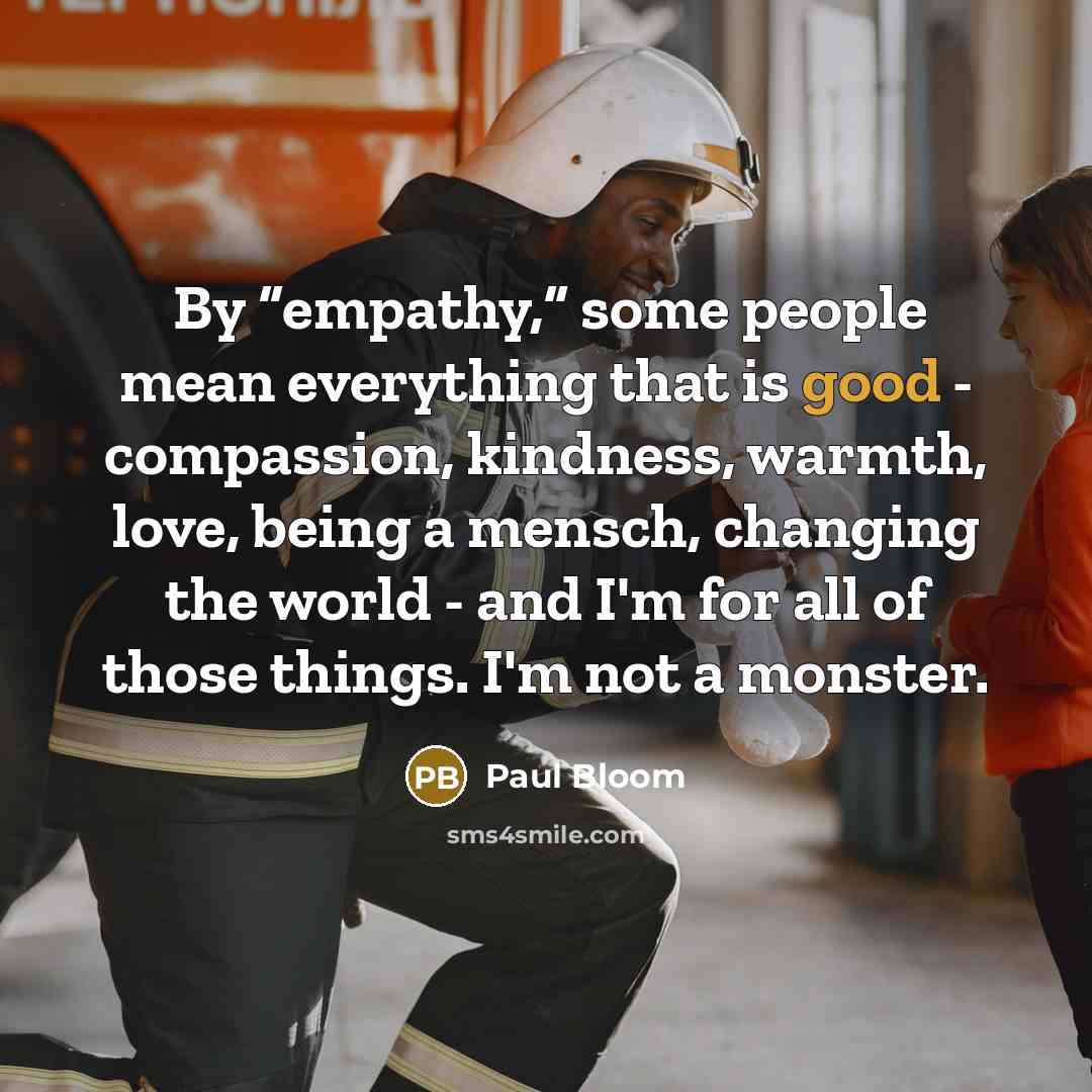 “By “empathy,” some people mean everything that is good - compassion, kindness, warmth, love, being a mensch, changing the world - and I'm for all of those things. I'm not a monster.” quote by Paul Bloom