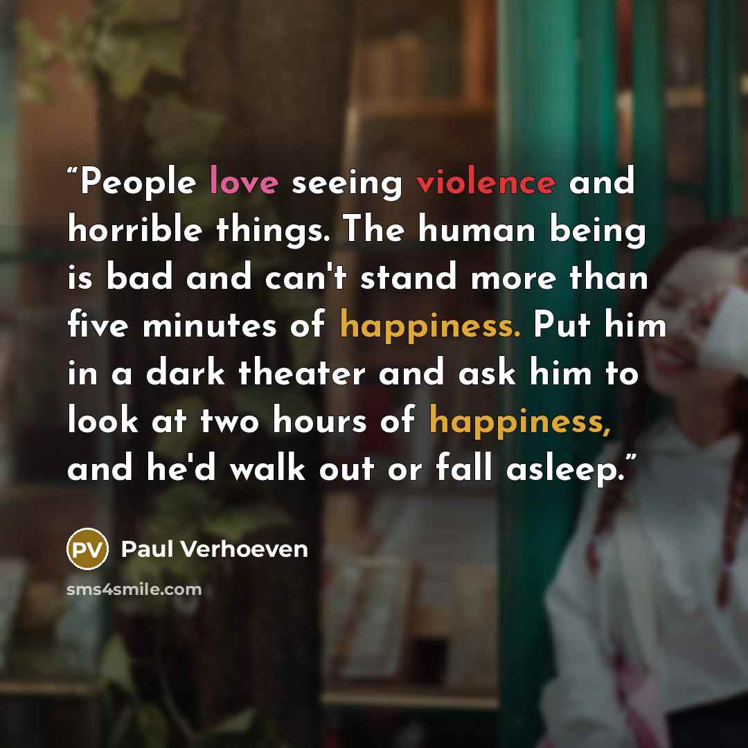 “People love seeing violence and horrible things. The human being is bad and can't stand more than five minutes of happiness. Put him in a dark theater and ask him to look at two hours of happiness, and he'd walk out or fall asleep.” quote by Paul Verhoeven