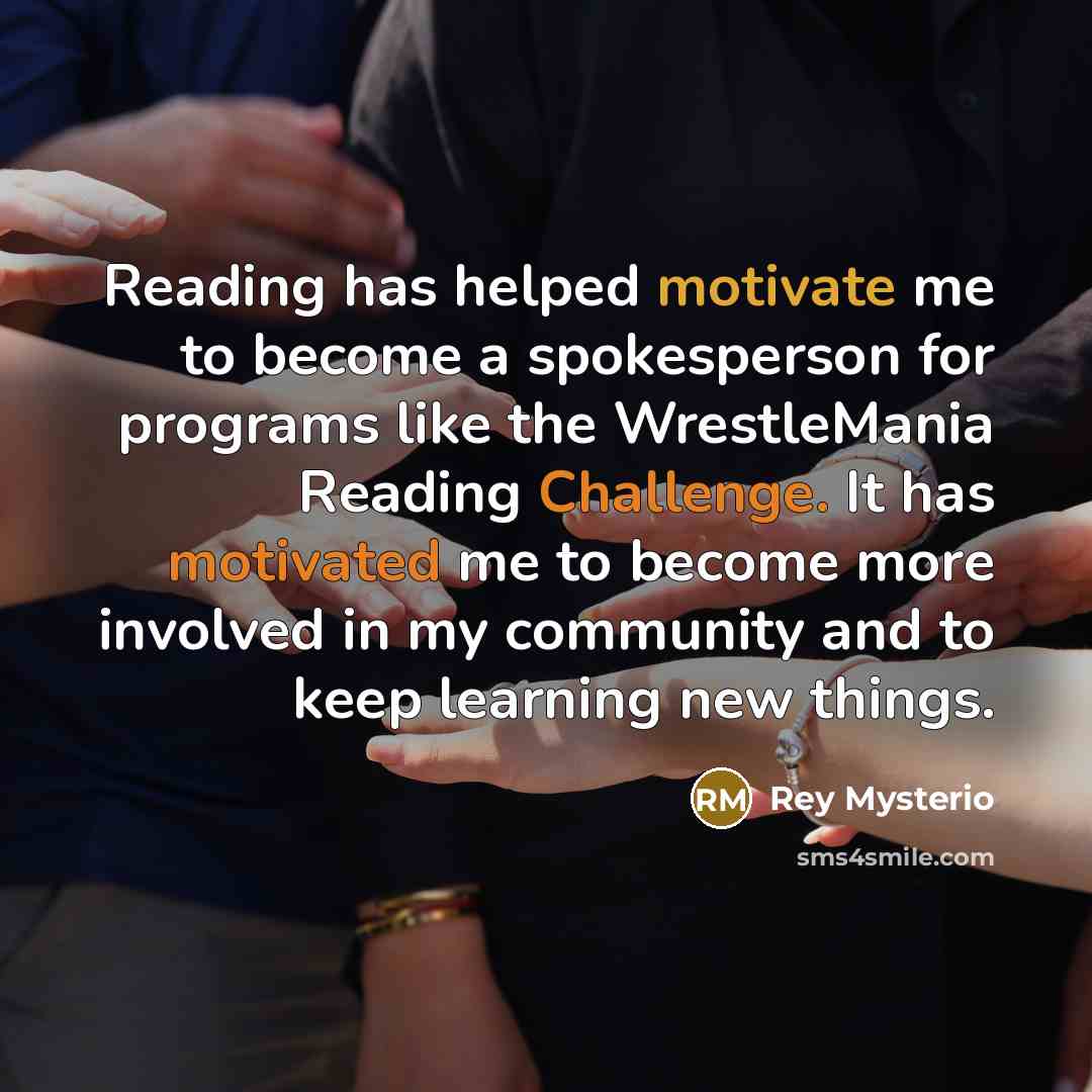“Reading has helped motivate me to become a spokesperson for programs like the WrestleMania Reading Challenge. It has motivated me to become more involved in my community and to keep learning new things.” quote by Rey Mysterio