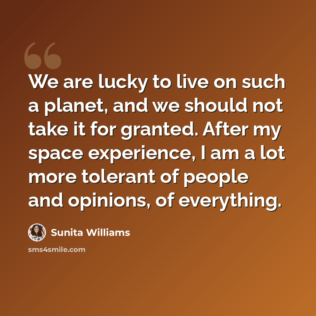 “We are lucky to live on such a planet, and we should not take it for granted. After my space experience, I am a lot more tolerant of people and opinions, of everything.” quote by Sunita Williams