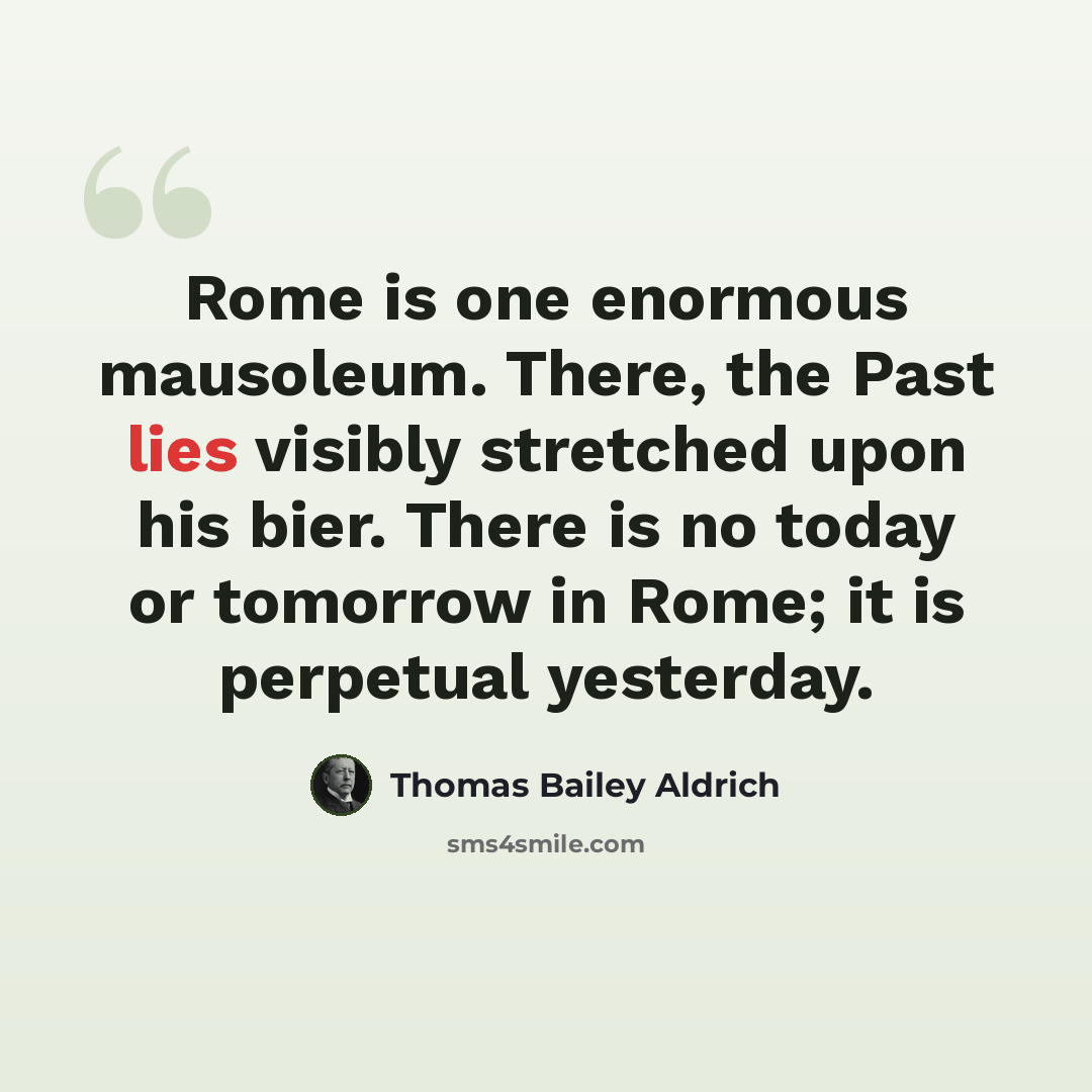 “Rome is one enormous mausoleum. There, the Past lies visibly stretched upon his bier. There is no today or tomorrow in Rome; it is perpetual yesterday.” quote by Thomas Bailey Aldrich