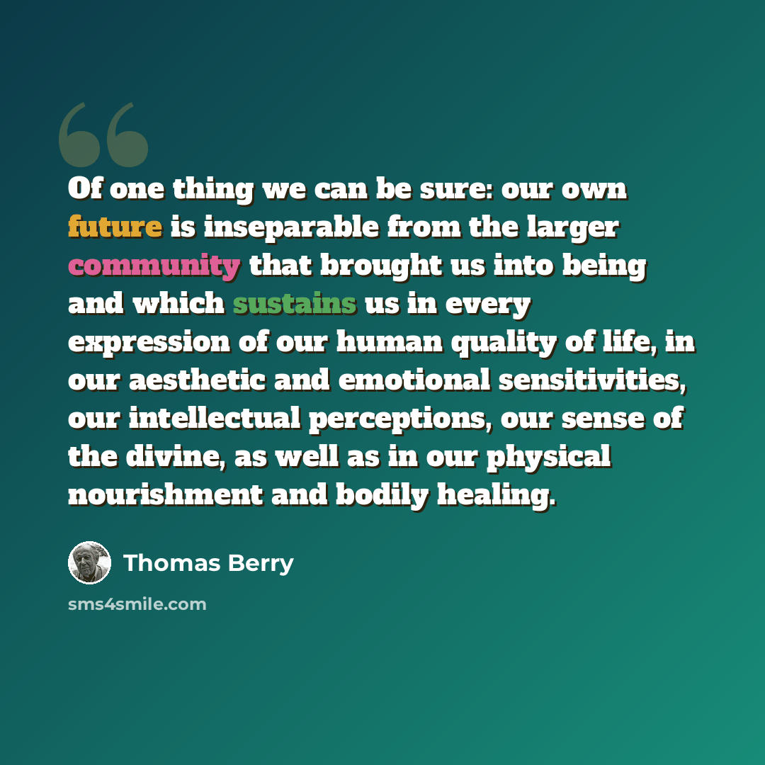 “Of one thing we can be sure: our own future is inseparable from the larger community that brought us into being and which sustains us in every expression of our human quality of life, in our aesthetic and emotional sensitivities, our intellectual perceptions, our sense of the divine, as well as in…” quote by Thomas Berry