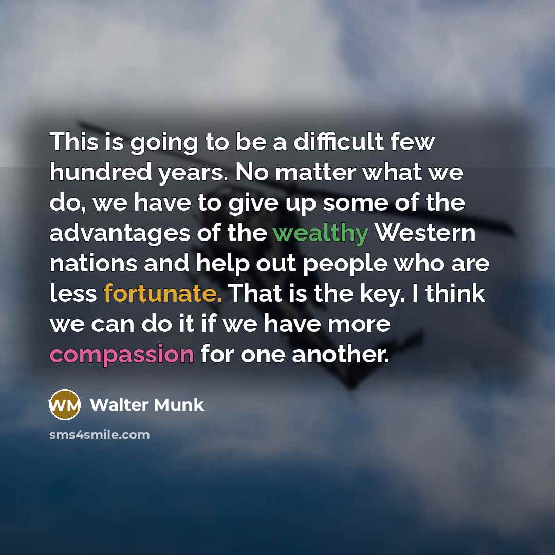 “This is going to be a difficult few hundred years. No matter what we do, we have to give up some of the advantages of the wealthy Western nations and help out people who are less fortunate. That is the key. I think we can do it if we have more compassion for one another.” quote by Walter Munk