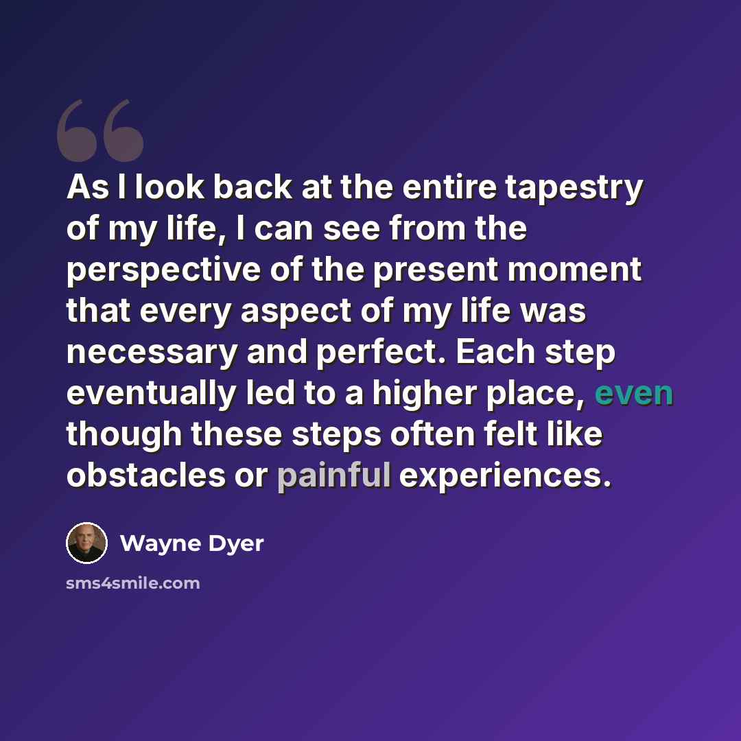 “As I look back at the entire tapestry of my life, I can see from the perspective of the present moment that every aspect of my life was necessary and perfect. Each step eventually led to a higher place, even though these steps often felt like obstacles or painful experiences.” quote by Wayne Dyer
