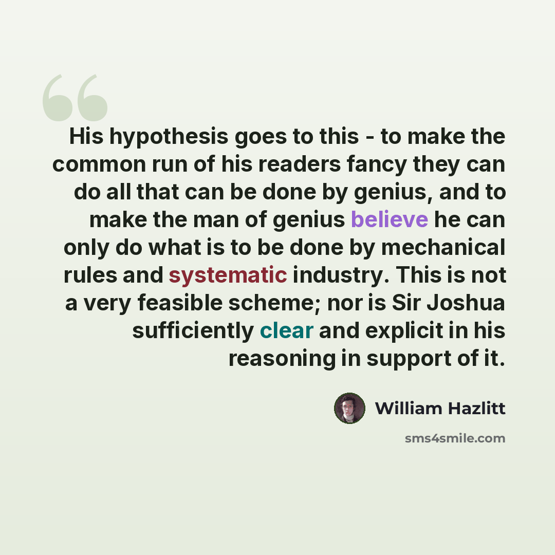 “His hypothesis goes to this - to make the common run of his readers fancy they can do all that can be done by genius, and to make the man of genius believe he can only do what is to be done by mechanical rules and systematic industry. This is not a very feasible scheme; nor is Sir Joshua…” quote by William Hazlitt