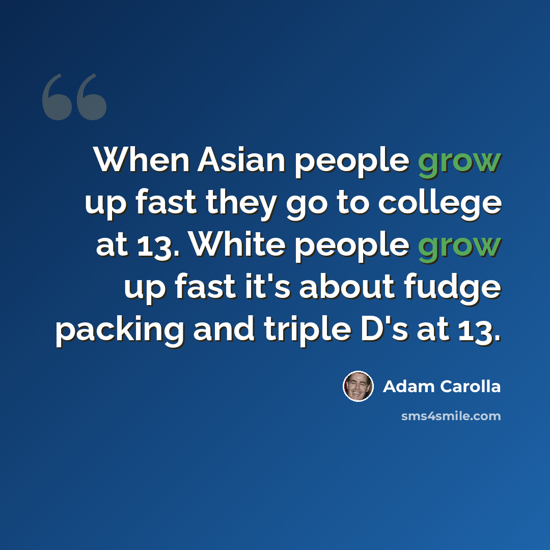 “When Asian people grow up fast they go to college at 13. White people grow up fast it's about fudge packing and triple D's at 13.” quote by Adam Carolla