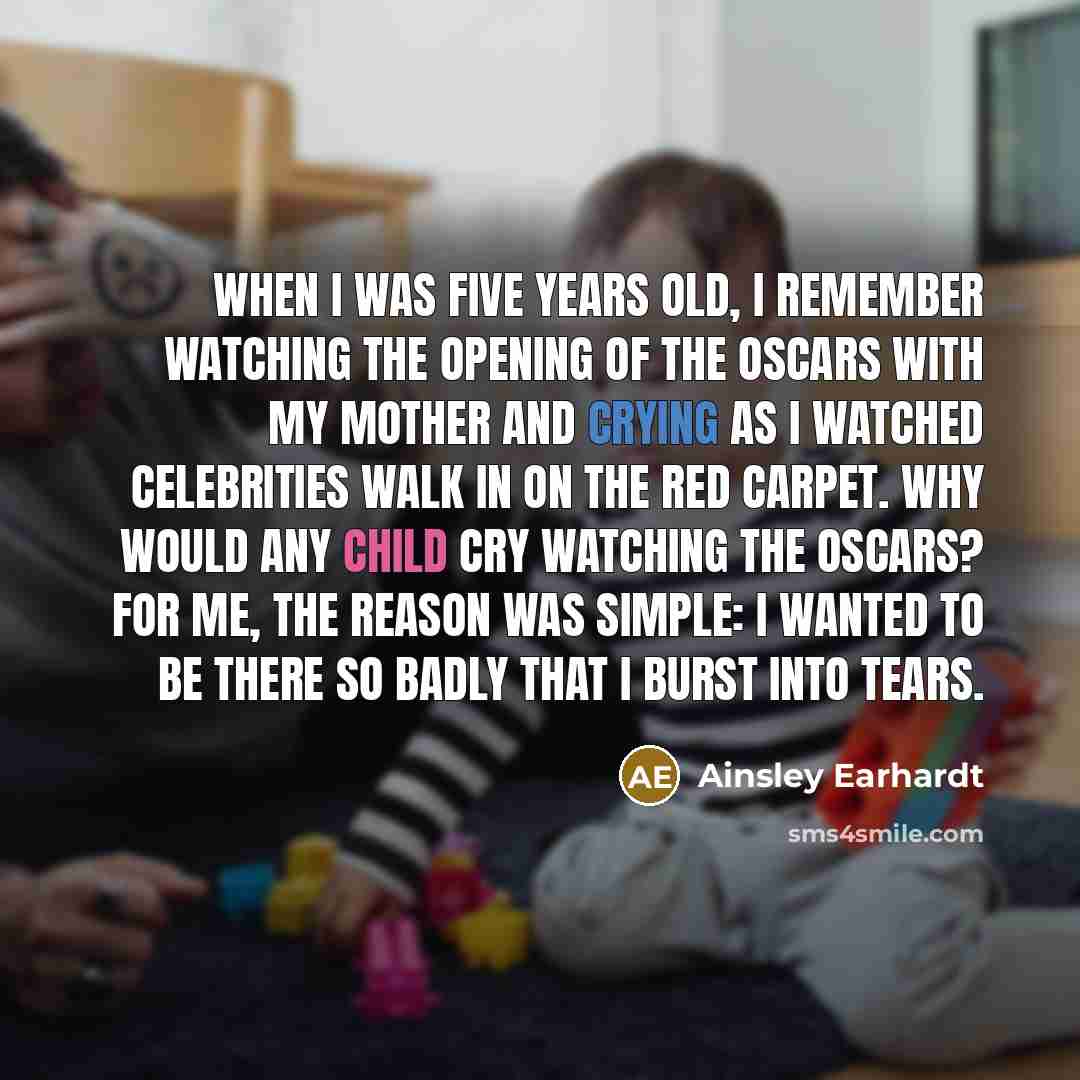 “When I was five years old, I remember watching the opening of the Oscars with my mother and crying as I watched celebrities walk in on the red carpet. Why would any child cry watching the Oscars? For me, the reason was simple: I wanted to be there so badly that I burst into tears.” quote by Ainsley Earhardt