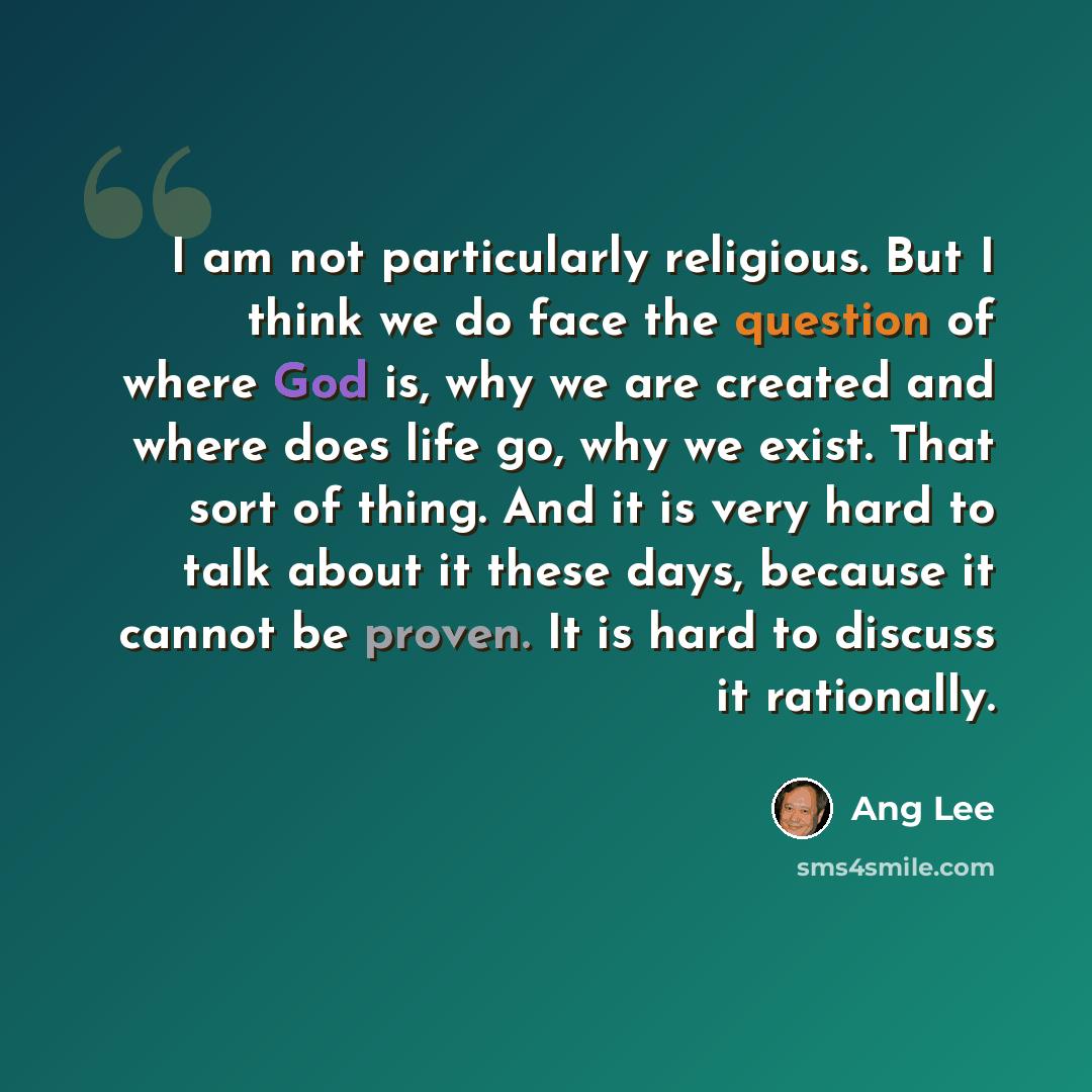“I am not particularly religious. But I think we do face the question of where God is, why we are created and where does life go, why we exist. That sort of thing. And it is very hard to talk about it these days, because it cannot be proven. It is hard to discuss it rationally.” quote by Ang Lee