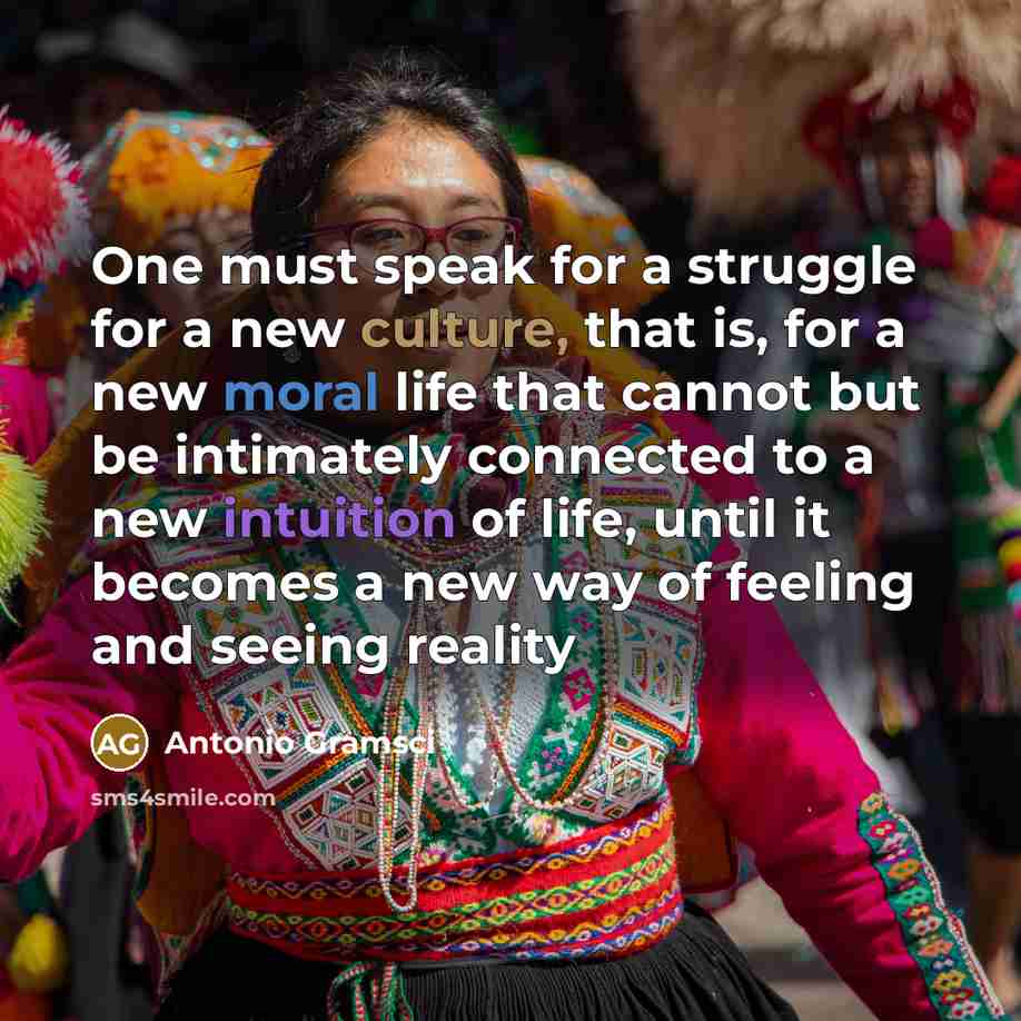 “One must speak for a struggle for a new culture, that is, for a new moral life that cannot but be intimately connected to a new intuition of life, until it becomes a new way of feeling and seeing reality” quote by Antonio Gramsci