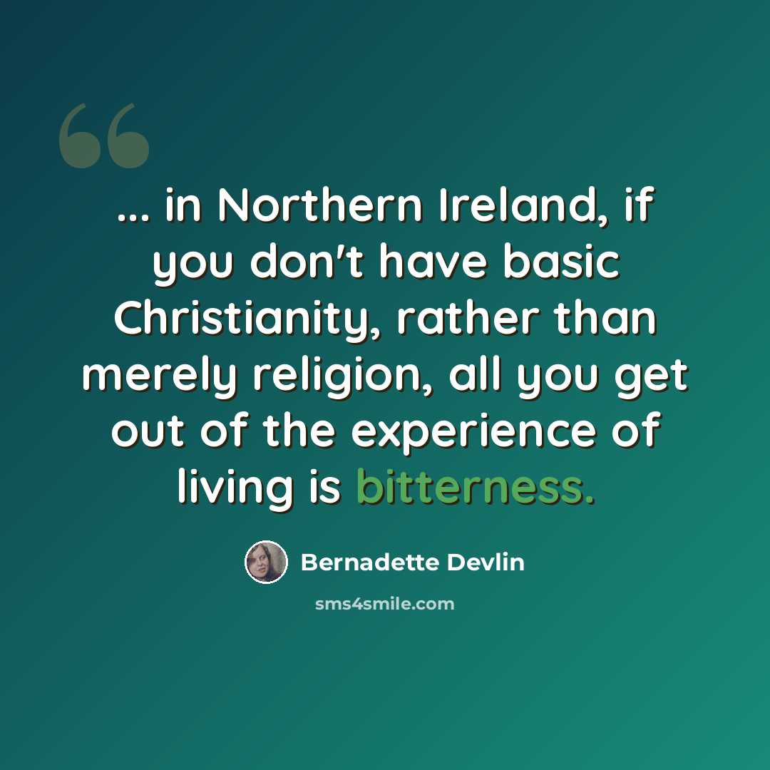 “... in Northern Ireland, if you don't have basic Christianity, rather than merely religion, all you get out of the experience of living is bitterness.” quote by Bernadette Devlin