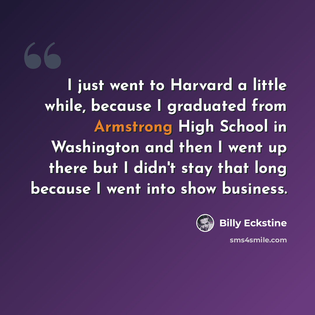 “I just went to Harvard a little while, because I graduated from Armstrong High School in Washington and then I went up there but I didn't stay that long because I went into show business.” quote by Billy Eckstine