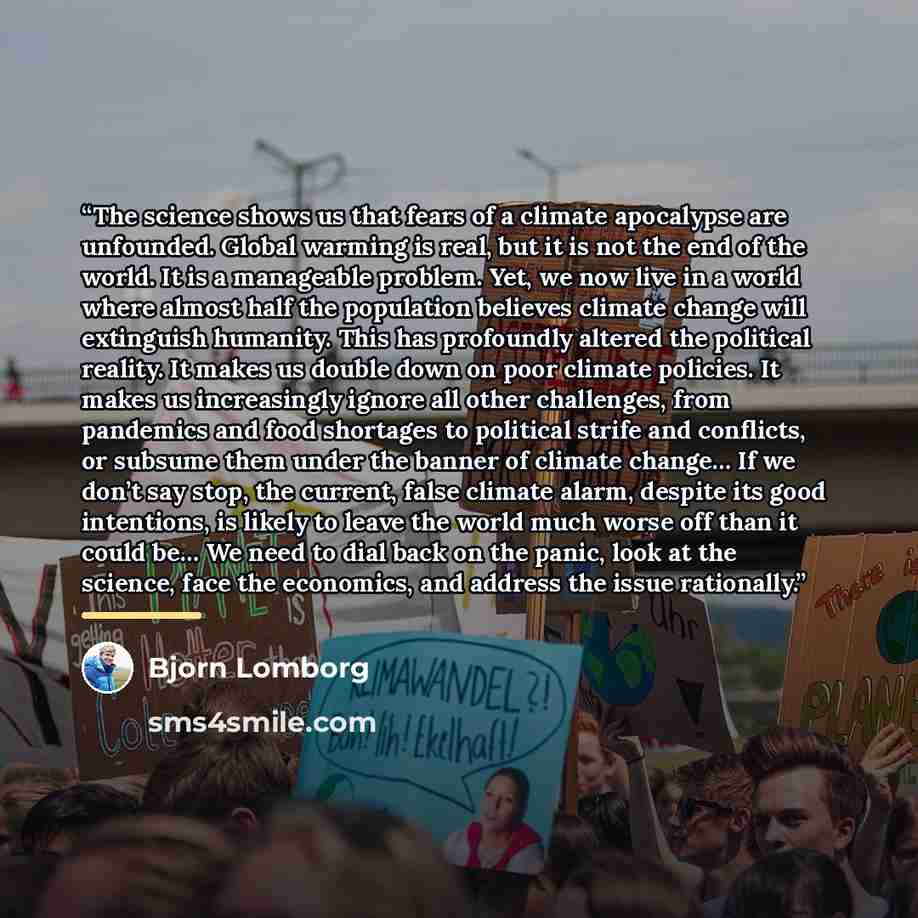 “The science shows us that fears of a climate apocalypse are unfounded. Global warming is real, but it is not the end of the world. It is a manageable problem. Yet, we now live in a world where almost half the population believes climate change will extinguish humanity. This has profoundly altered…” quote by Bjorn Lomborg