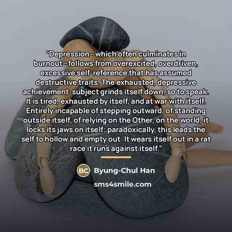 “Depression—which often culminates in burnout—follows from overexcited, overdriven, excessive self-reference that has assumed destructive traits. The exhausted, depressive achievement-subject grinds itself down, so to speak. It is tired, exhausted by itself, and at war with itself. Entirely…” quote by Byung-Chul Han