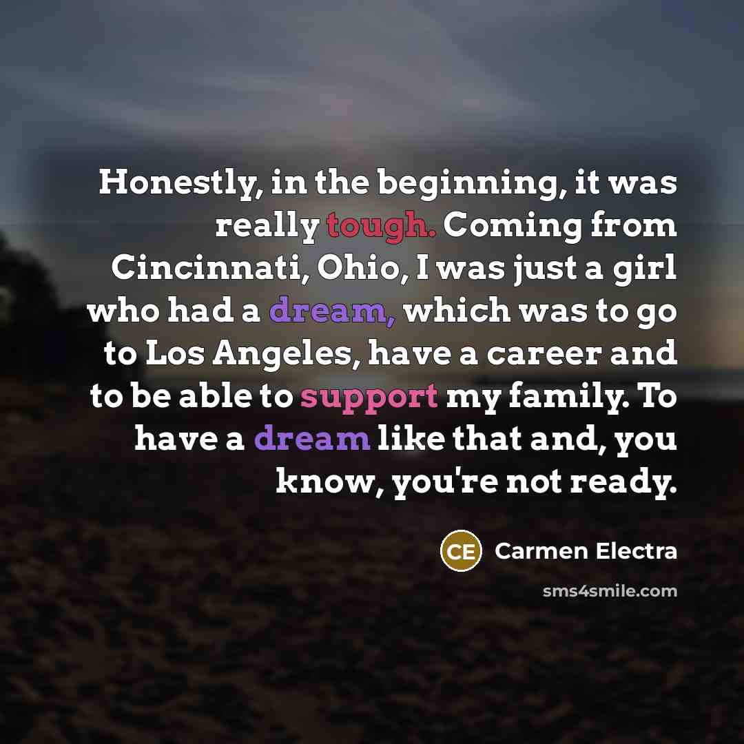 “Honestly, in the beginning, it was really tough. Coming from Cincinnati, Ohio, I was just a girl who had a dream, which was to go to Los Angeles, have a career and to be able to support my family. To have a dream like that and, you know, you're not ready.” quote by Carmen Electra