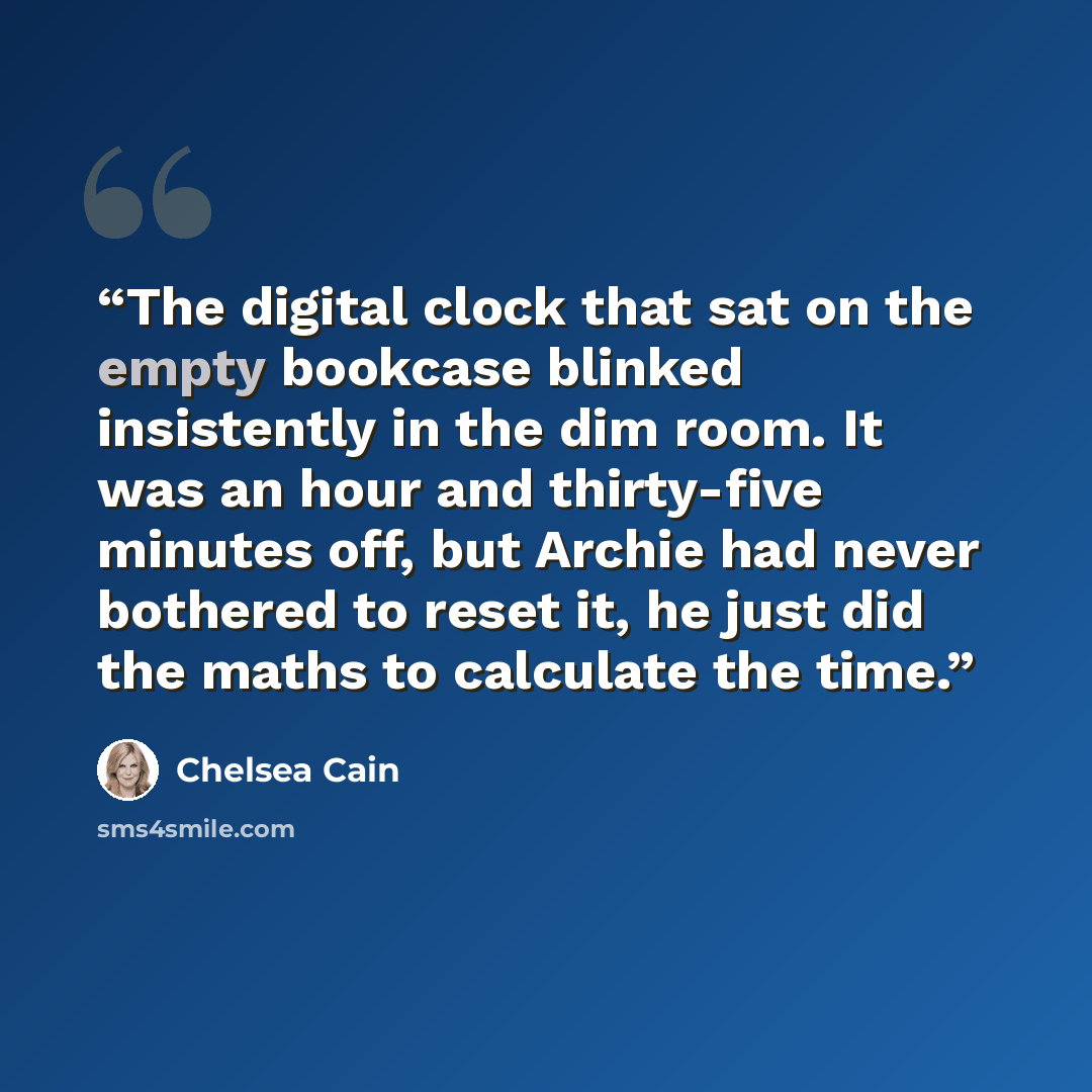 “The digital clock that sat on the empty bookcase blinked insistently in the dim room. It was an hour and thirty-five minutes off, but Archie had never bothered to reset it, he just did the maths to calculate the time.” quote by Chelsea Cain