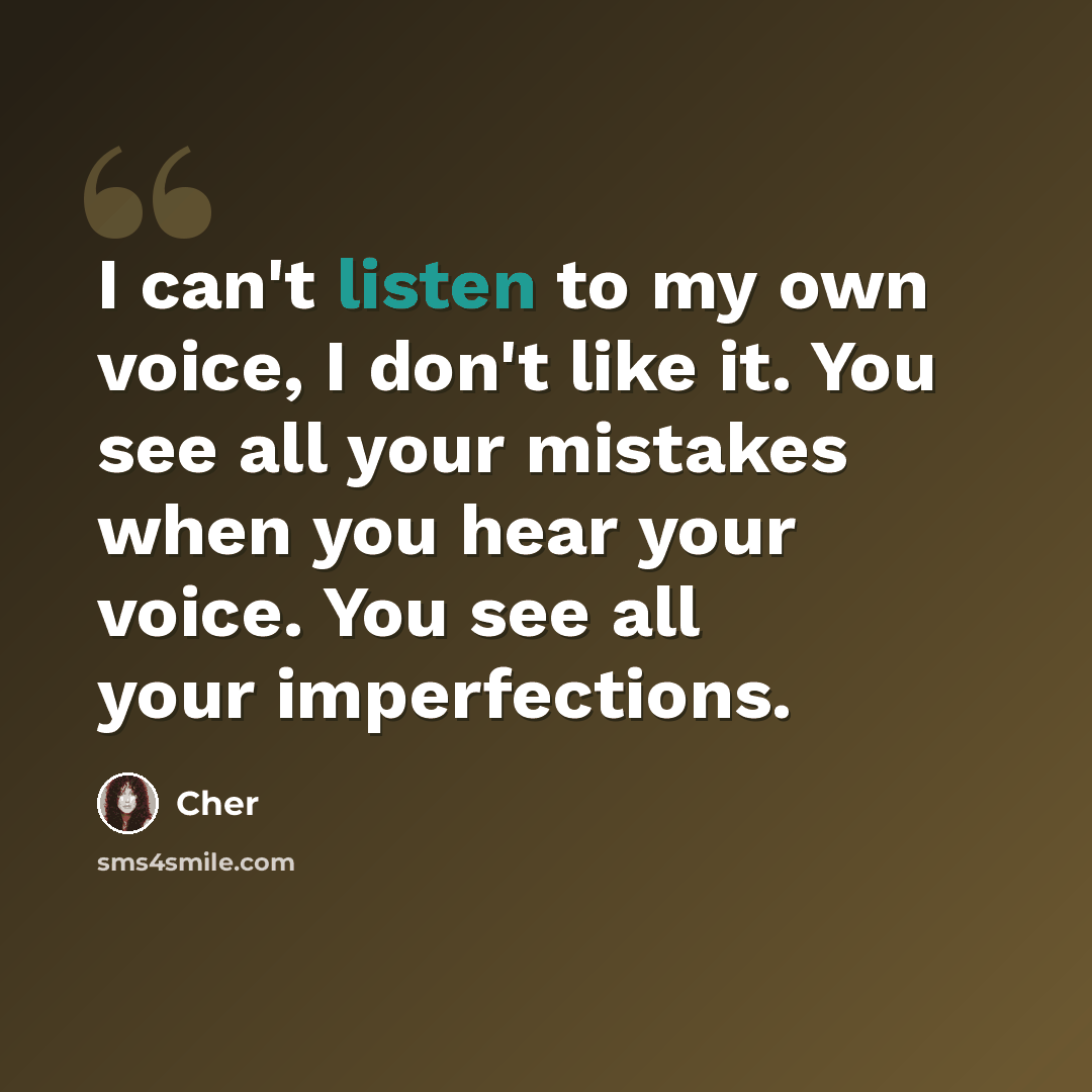 “I can't listen to my own voice, I don't like it. You see all your mistakes when you hear your voice. You see all your imperfections.” quote by Cher