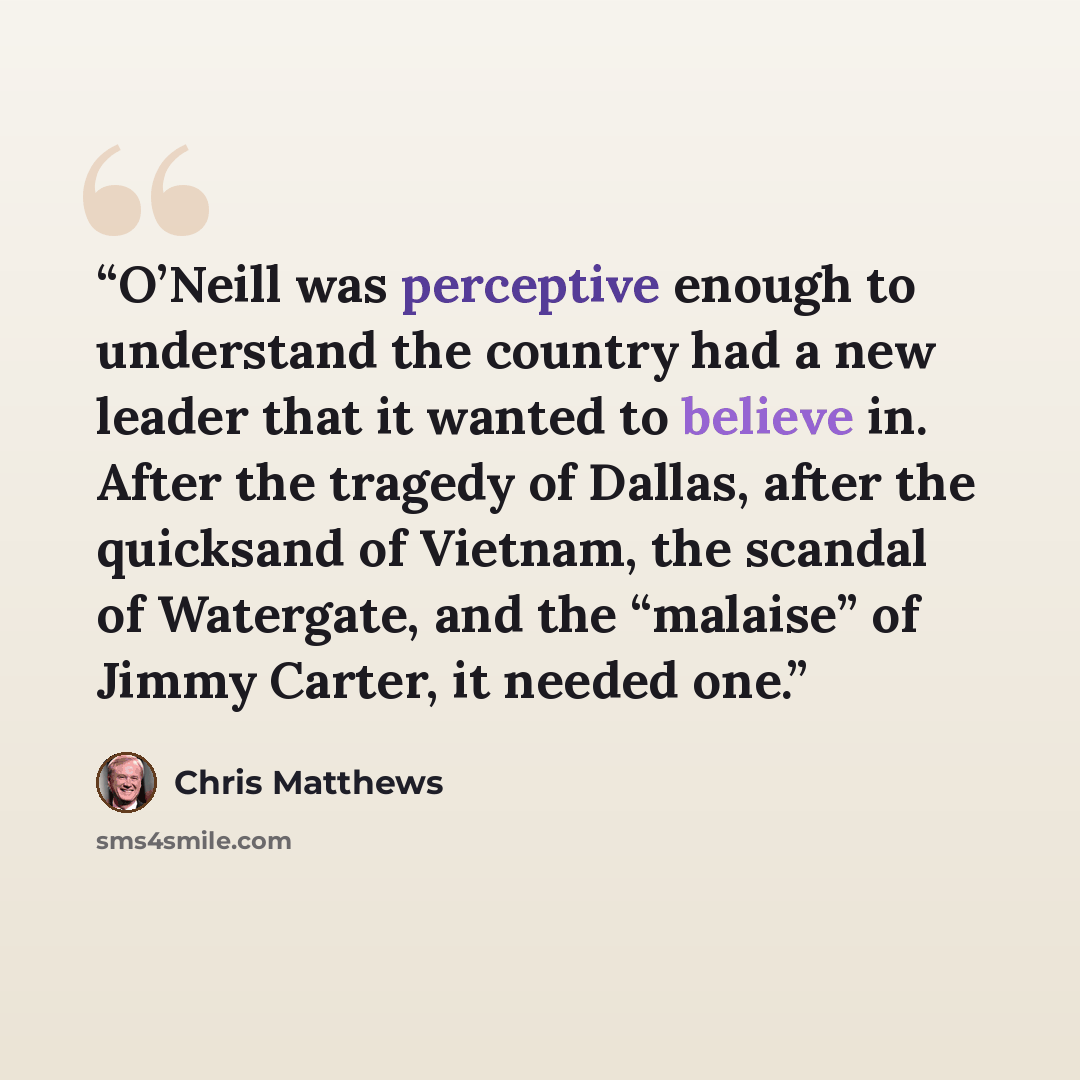 “O’Neill was perceptive enough to understand the country had a new leader that it wanted to believe in. After the tragedy of Dallas, after the quicksand of Vietnam, the scandal of Watergate, and the “malaise” of Jimmy Carter, it needed one.” quote by Chris Matthews