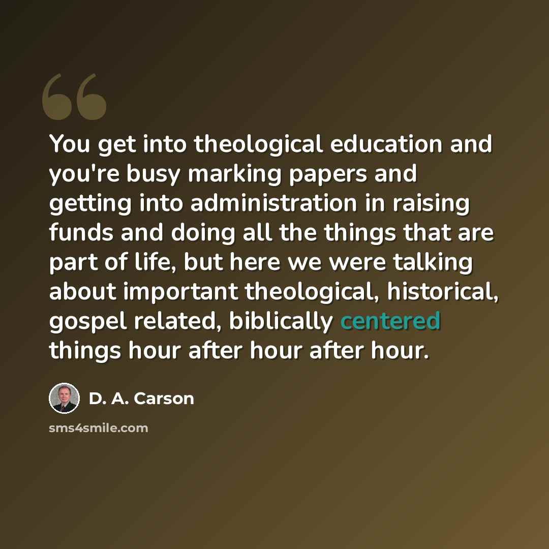 “You get into theological education and you're busy marking papers and getting into administration in raising funds and doing all the things that are part of life, but here we were talking about important theological, historical, gospel related, biblically centered things hour after hour after hour.” quote by D. A. Carson