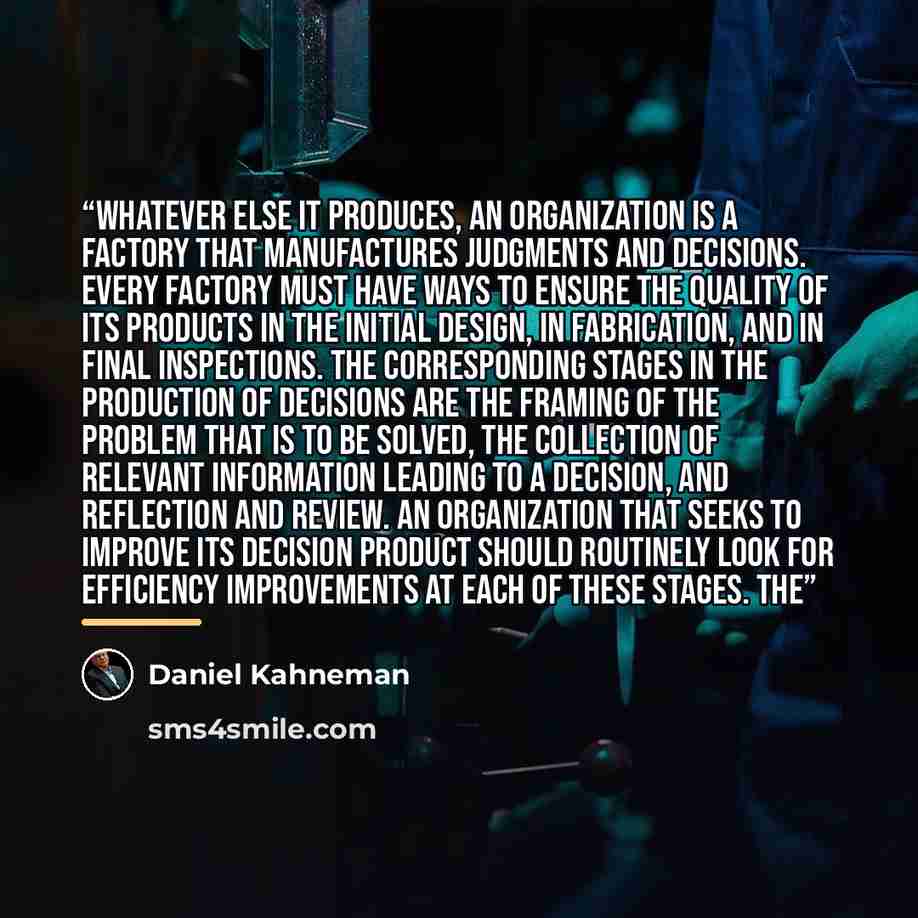 “Whatever else it produces, an organization is a factory that manufactures judgments and decisions. Every factory must have ways to ensure the quality of its products in the initial design, in fabrication, and in final inspections. The corresponding stages in the production of decisions are the…” quote by Daniel Kahneman
