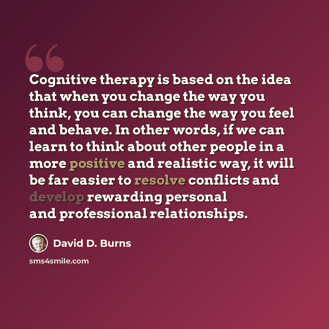 “Cognitive therapy is based on the idea that when you change the way you think, you can change the way you feel and behave. In other words, if we can learn to think about other people in a more positive and realistic way, it will be far easier to resolve conflicts and develop rewarding personal and…” quote by David D. Burns