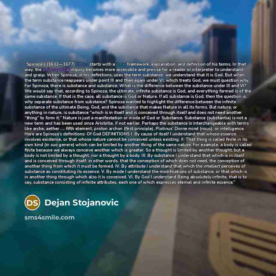 “Spinoza’s (1632—1677) Ethics starts with a clear framework, explanation, and definition of his terms. In that way, the philosophical inquiry becomes more accessible and precise for a reader or interpreter to understand and grasp. When Spinoza, in his definitions, uses the term substance, we…” quote by Dejan Stojanovic