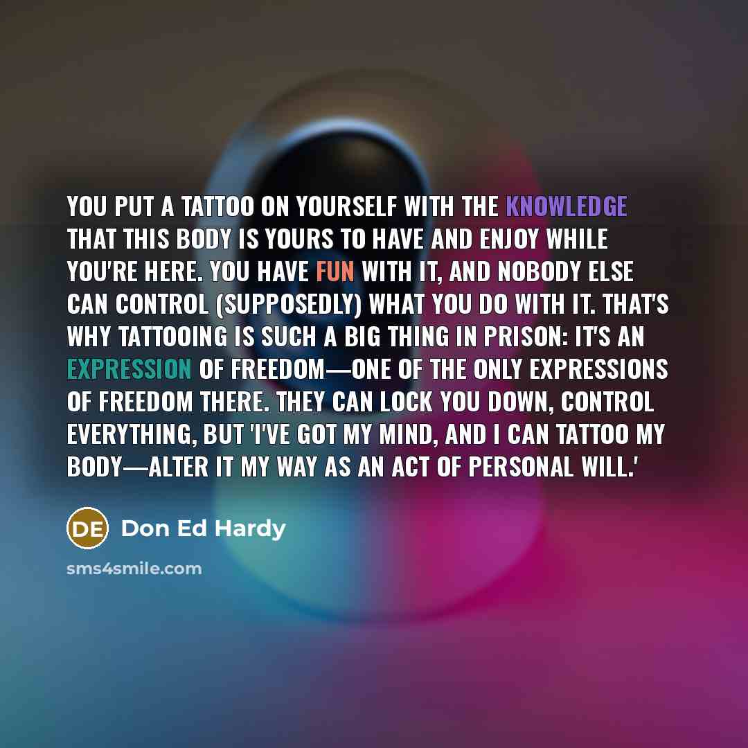 “You put a tattoo on yourself with the knowledge that this body is yours to have and enjoy while you're here. You have fun with it, and nobody else can control (supposedly) what you do with it. That's why tattooing is such a big thing in prison: it's an expression of freedom—one of the only…” quote by Don Ed Hardy
