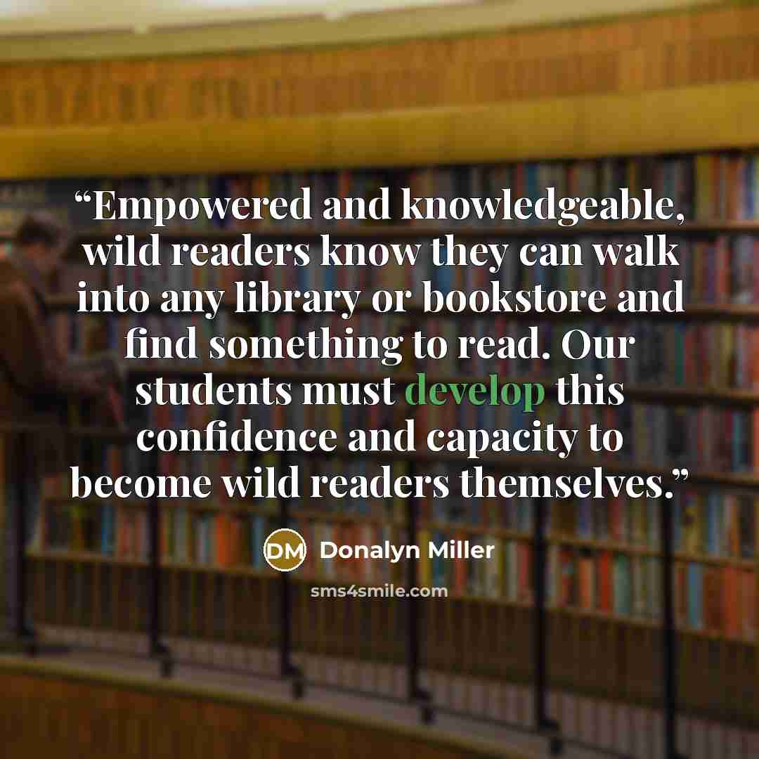 “Empowered and knowledgeable, wild readers know they can walk into any library or bookstore and find something to read. Our students must develop this confidence and capacity to become wild readers themselves.” quote by Donalyn Miller