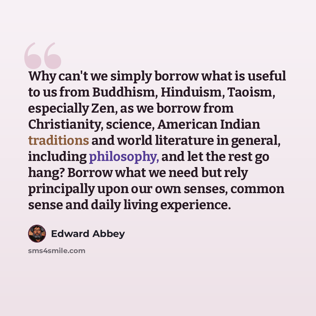 “Why can't we simply borrow what is useful to us from Buddhism, Hinduism, Taoism, especially Zen, as we borrow from Christianity, science, American Indian traditions and world literature in general, including philosophy, and let the rest go hang? Borrow what we need but rely principally upon our…” quote by Edward Abbey