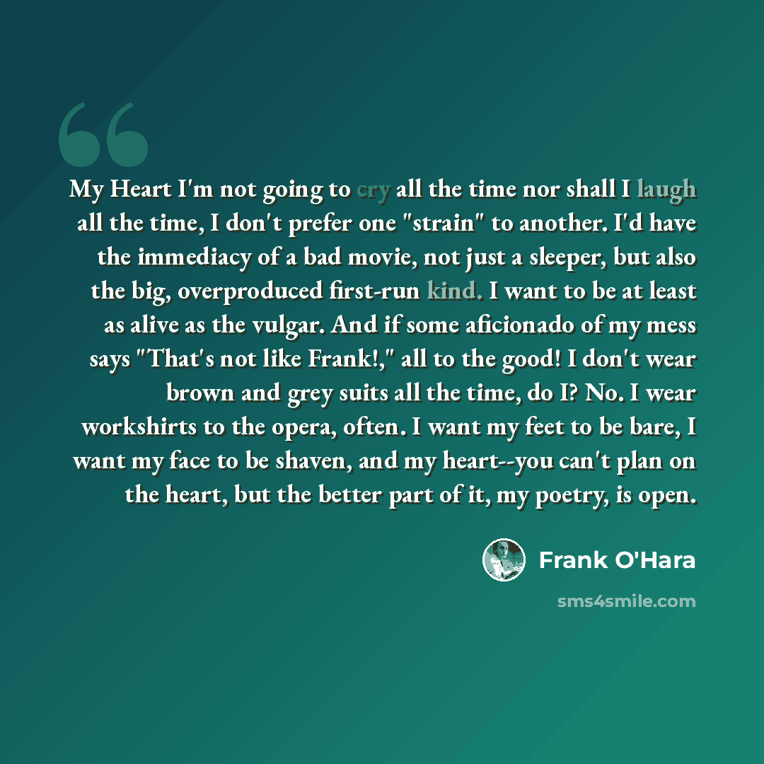 “My Heart I'm not going to cry all the time nor shall I laugh all the time, I don't prefer one "strain" to another. I'd have the immediacy of a bad movie, not just a sleeper, but also the big, overproduced first-run kind. I want to be at least as alive as the vulgar. And if some aficionado of my…” quote by Frank O'Hara