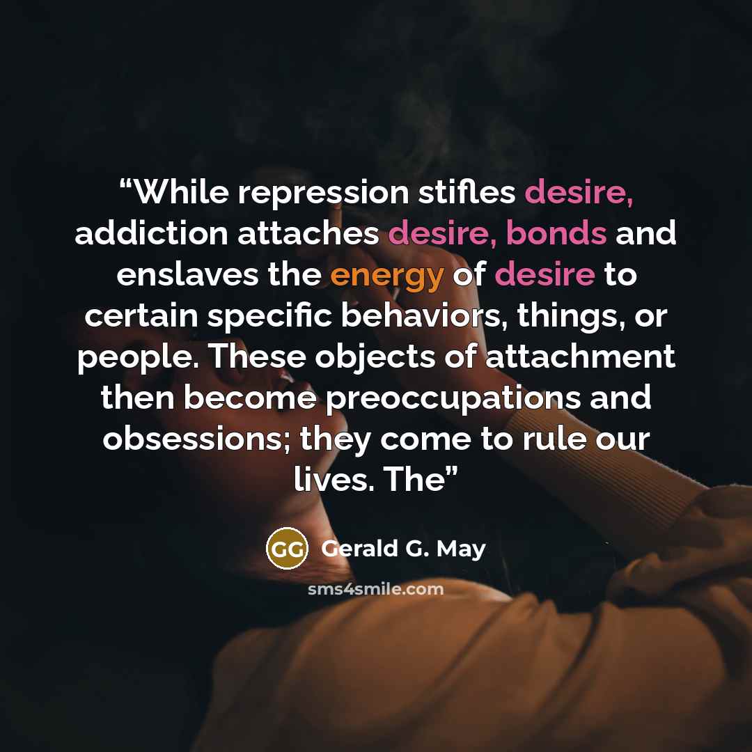 “While repression stifles desire, addiction attaches desire, bonds and enslaves the energy of desire to certain specific behaviors, things, or people. These objects of attachment then become preoccupations and obsessions; they come to rule our lives. The” quote by Gerald G. May