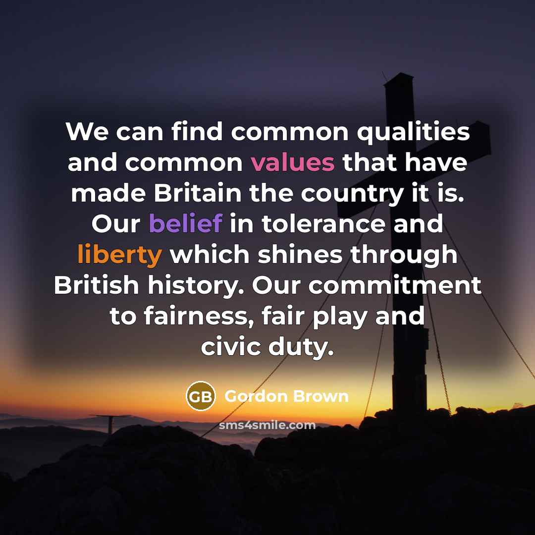 “We can find common qualities and common values that have made Britain the country it is. Our belief in tolerance and liberty which shines through British history. Our commitment to fairness, fair play and civic duty.” quote by Gordon Brown