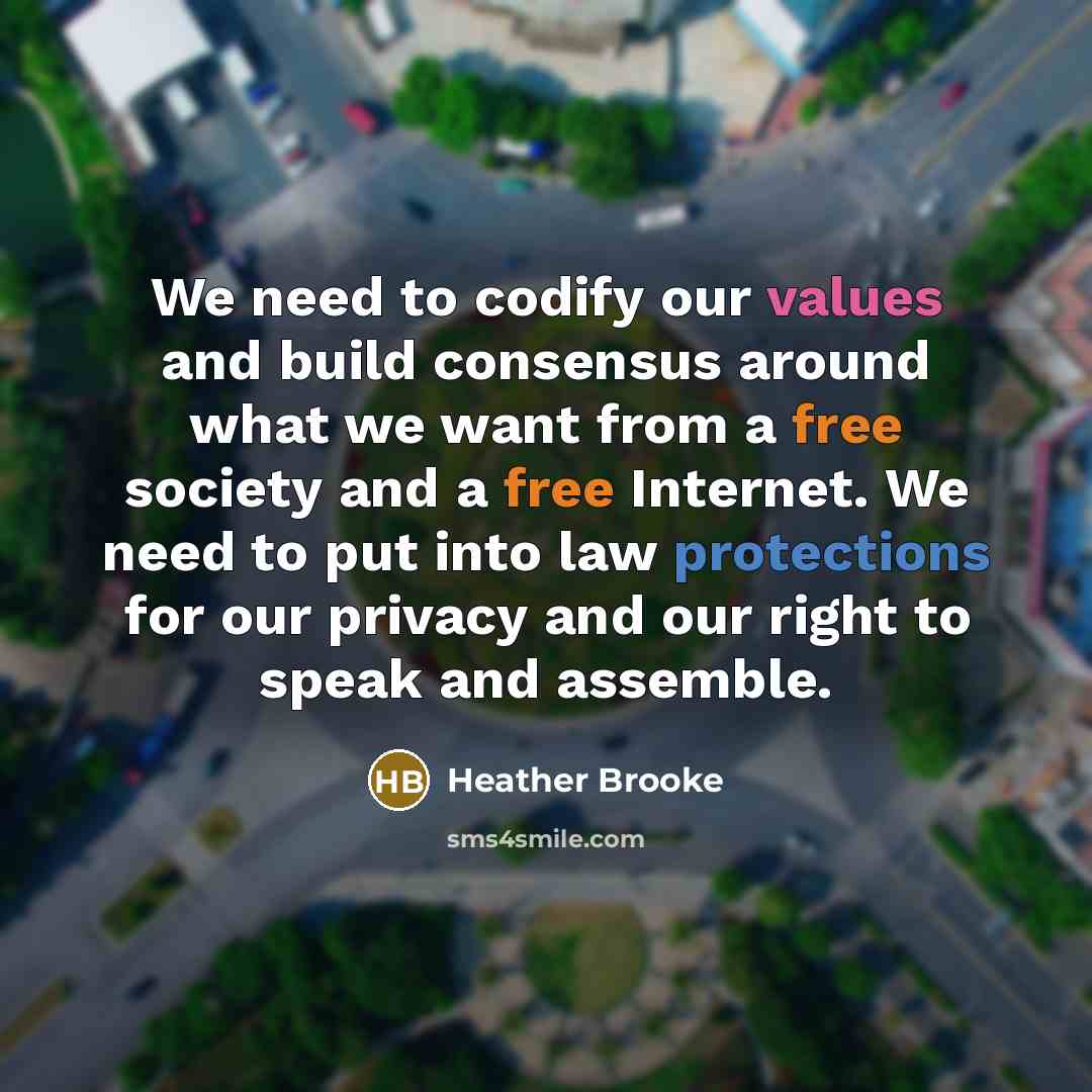 “We need to codify our values and build consensus around what we want from a free society and a free Internet. We need to put into law protections for our privacy and our right to speak and assemble.” quote by Heather Brooke