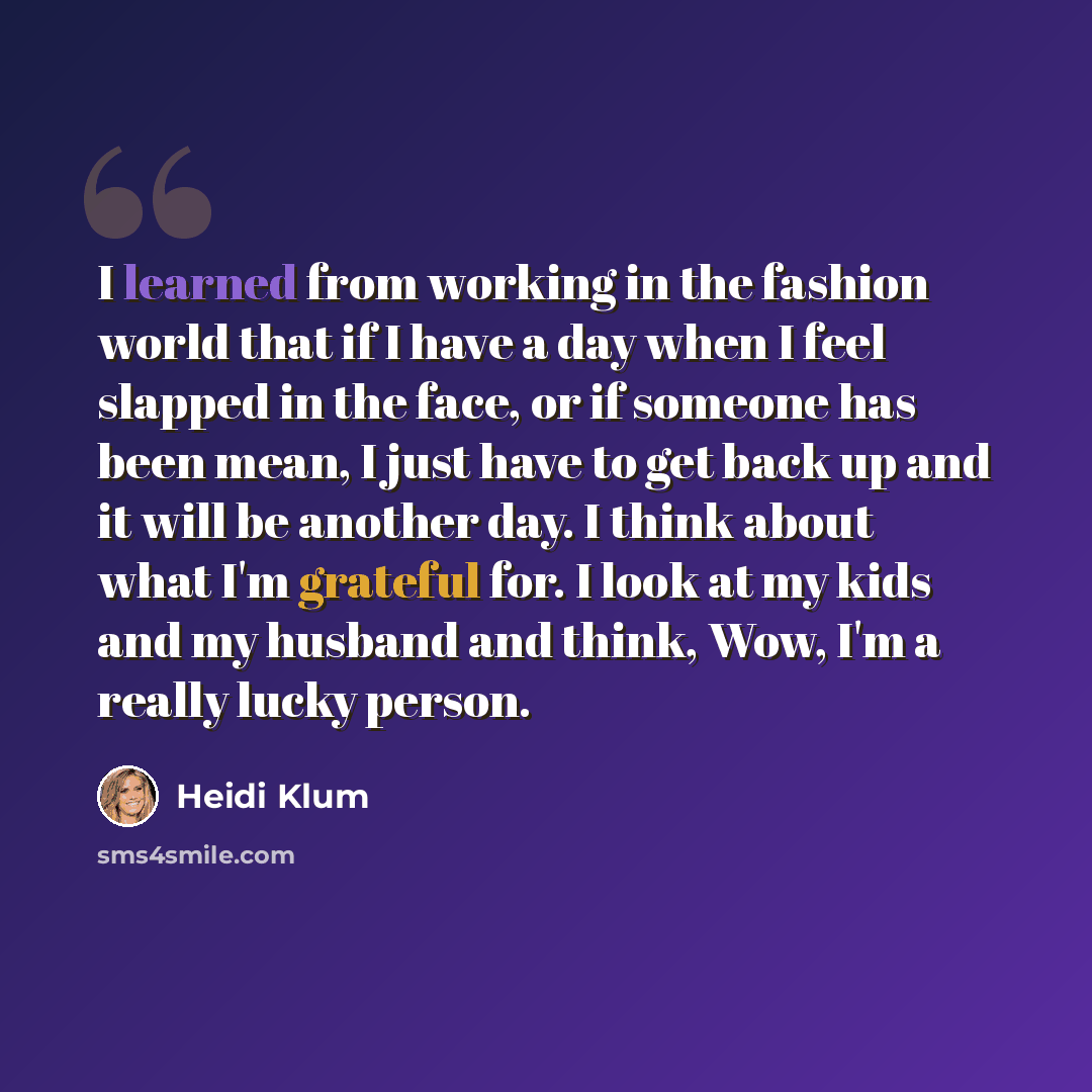“I learned from working in the fashion world that if I have a day when I feel slapped in the face, or if someone has been mean, I just have to get back up and it will be another day. I think about what I'm grateful for. I look at my kids and my husband and think, Wow, I'm a really lucky person.” quote by Heidi Klum
