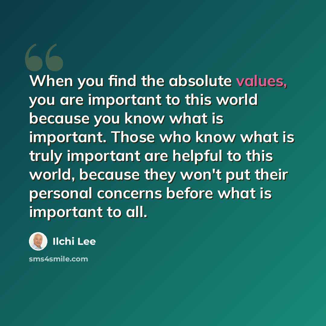 “When you find the absolute values, you are important to this world because you know what is important. Those who know what is truly important are helpful to this world, because they won't put their personal concerns before what is important to all.” quote by Ilchi Lee