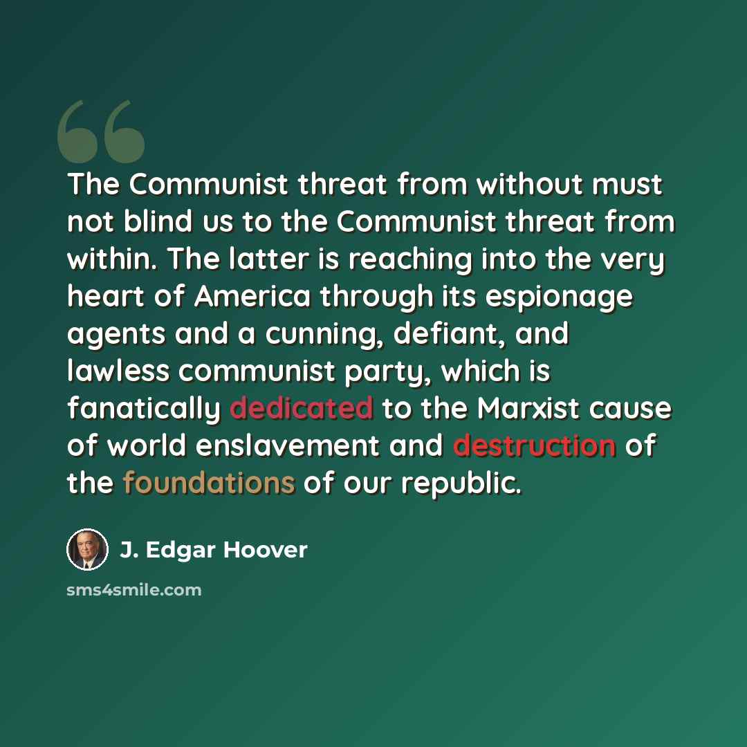 “The Communist threat from without must not blind us to the Communist threat from within. The latter is reaching into the very heart of America through its espionage agents and a cunning, defiant, and lawless communist party, which is fanatically dedicated to the Marxist cause of world enslavement…” quote by J. Edgar Hoover