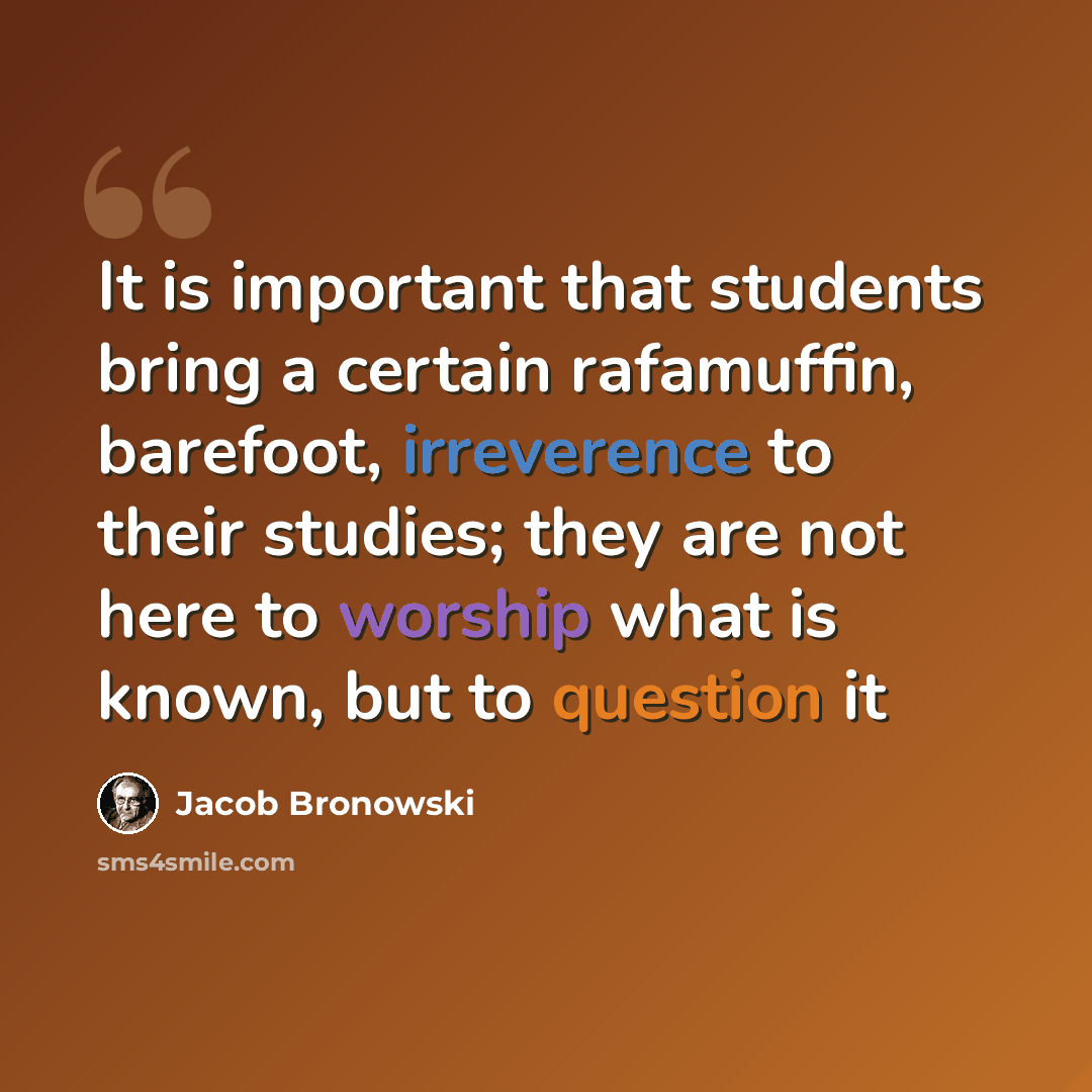 “It is important that students bring a certain rafamuffin, barefoot, irreverence to their studies; they are not here to worship what is known, but to question it” quote by Jacob Bronowski