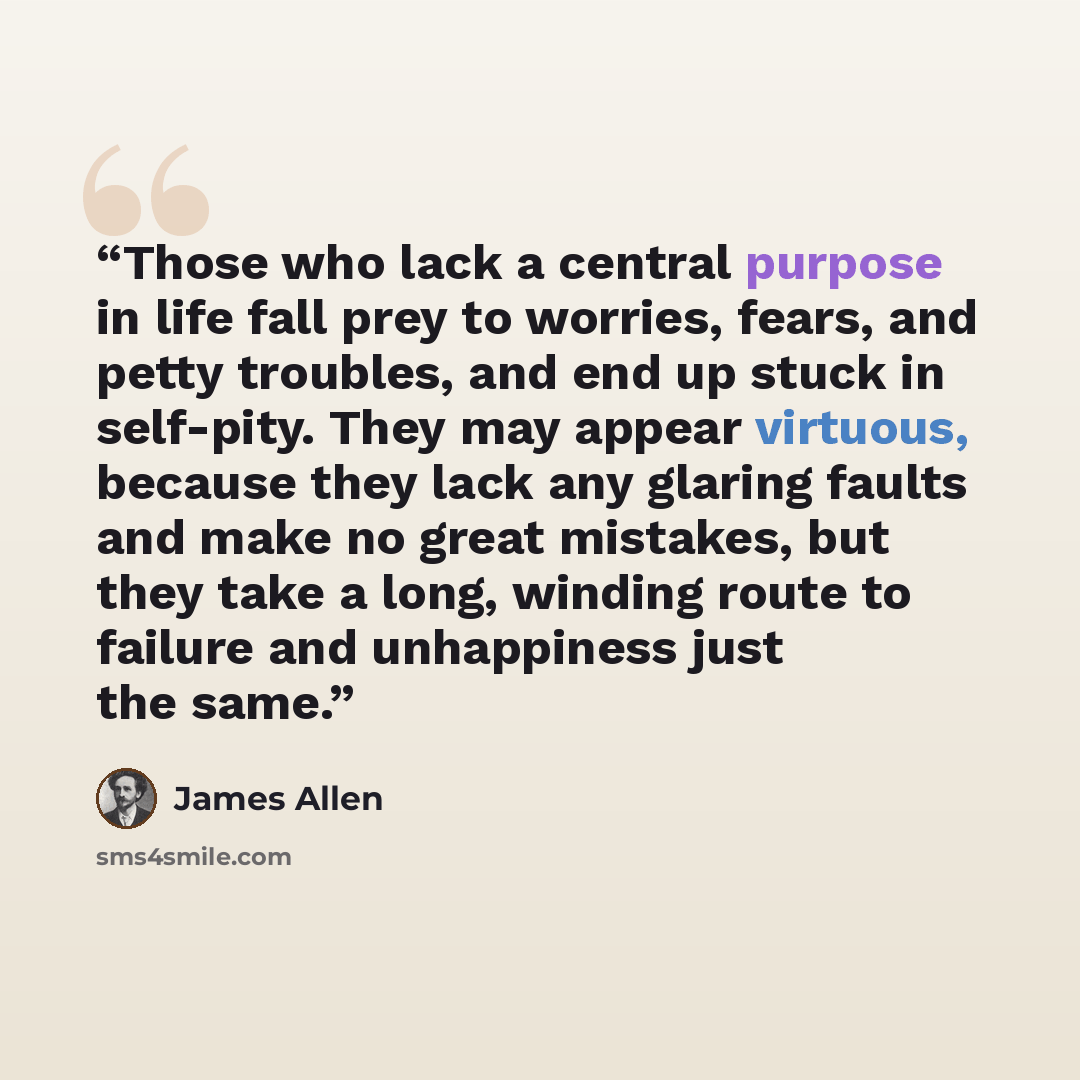 “Those who lack a central purpose in life fall prey to worries, fears, and petty troubles, and end up stuck in self-pity. They may appear virtuous, because they lack any glaring faults and make no great mistakes, but they take a long, winding route to failure and unhappiness just the same.” quote by James Allen