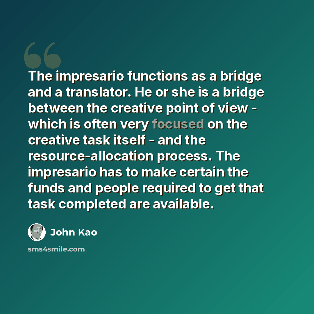 “The impresario functions as a bridge and a translator. He or she is a bridge between the creative point of view - which is often very focused on the creative task itself - and the resource-allocation process. The impresario has to make certain the funds and people required to get that task…” quote by John Kao