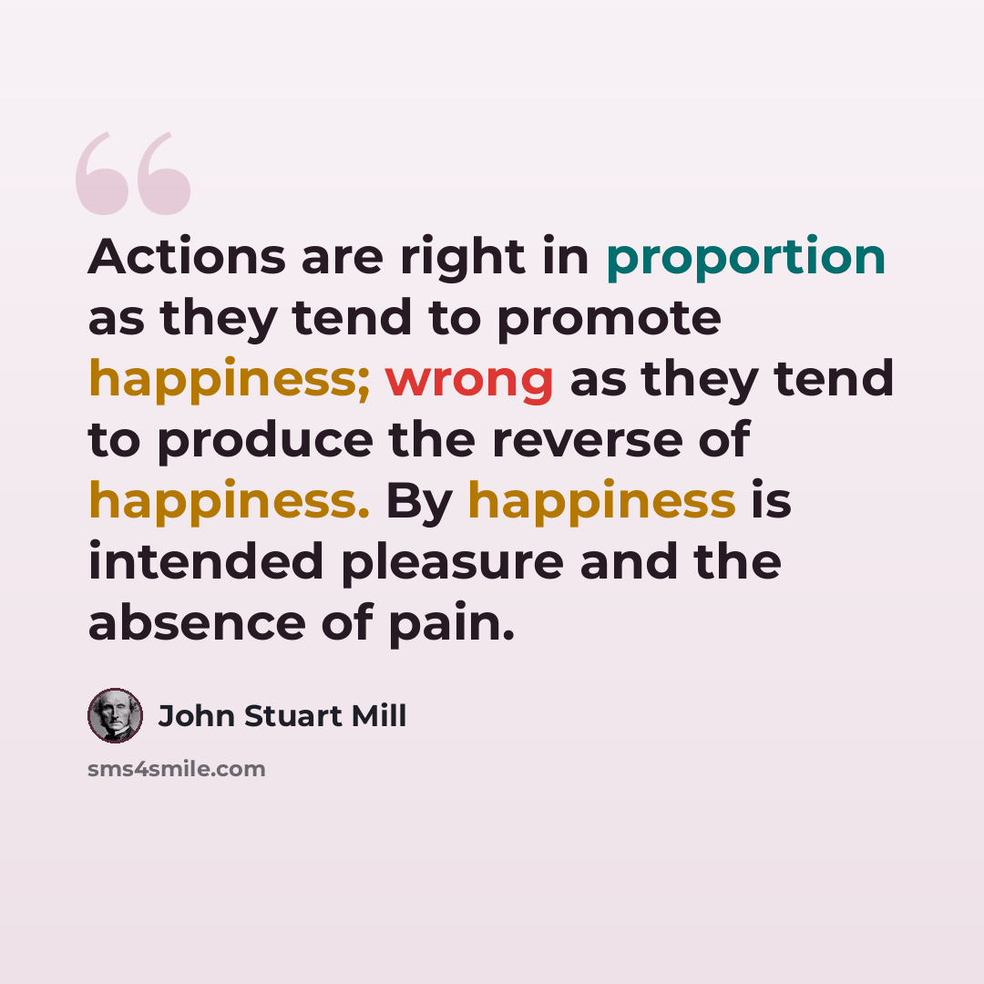 “Actions are right in proportion as they tend to promote happiness; wrong as they tend to produce the reverse of happiness. By happiness is intended pleasure and the absence of pain.” quote by John Stuart Mill