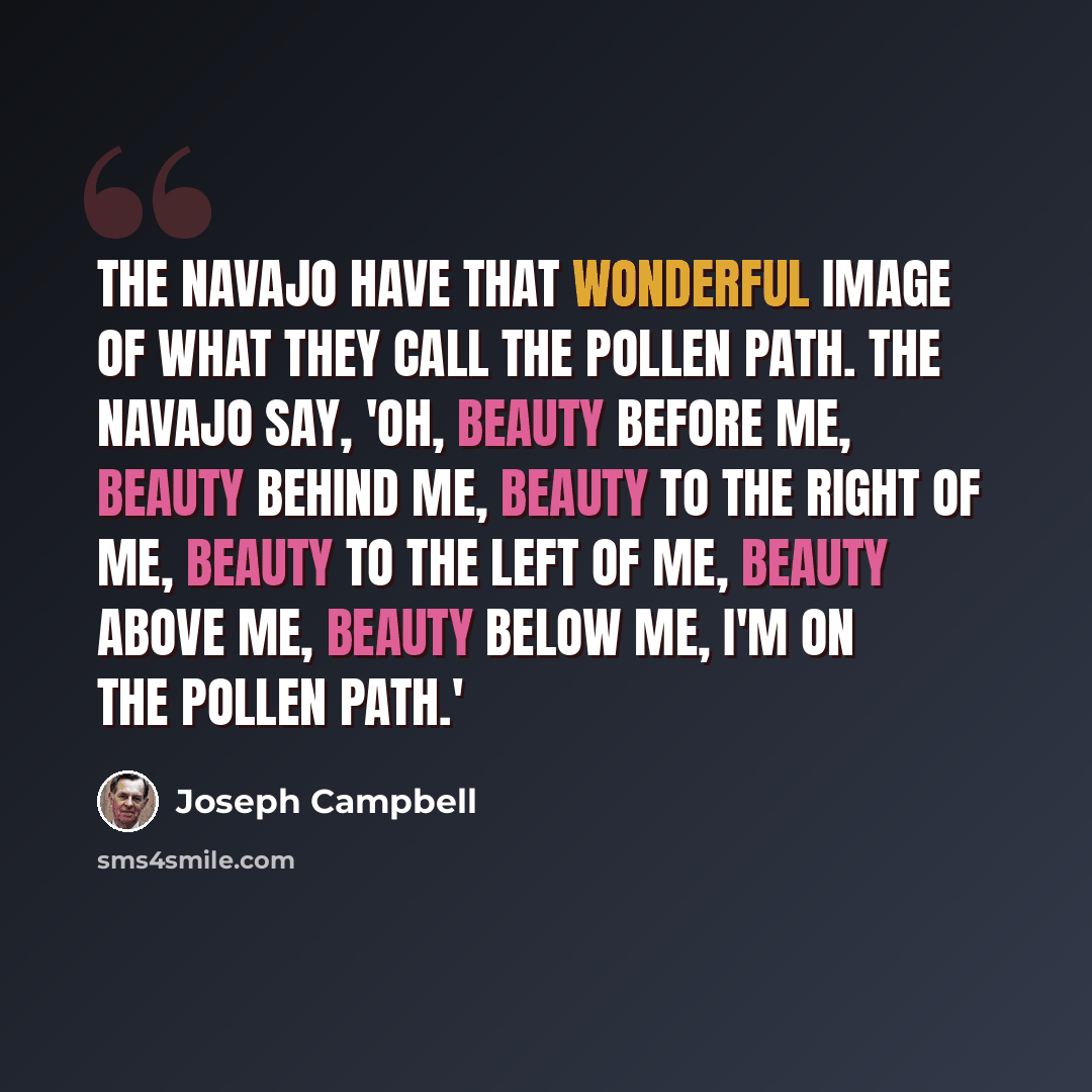 “The Navajo have that wonderful image of what they call the pollen path. The Navajo say, 'Oh, beauty before me, beauty behind me, beauty to the right of me, beauty to the left of me, beauty above me, beauty below me, I'm on the pollen path.'” quote by Joseph Campbell