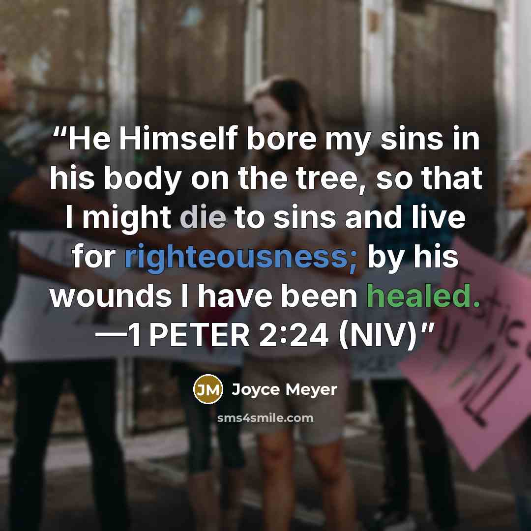 “He Himself bore my sins in his body on the tree, so that I might die to sins and live for righteousness; by his wounds I have been healed. —1 PETER 2:24 (NIV)” quote by Joyce Meyer