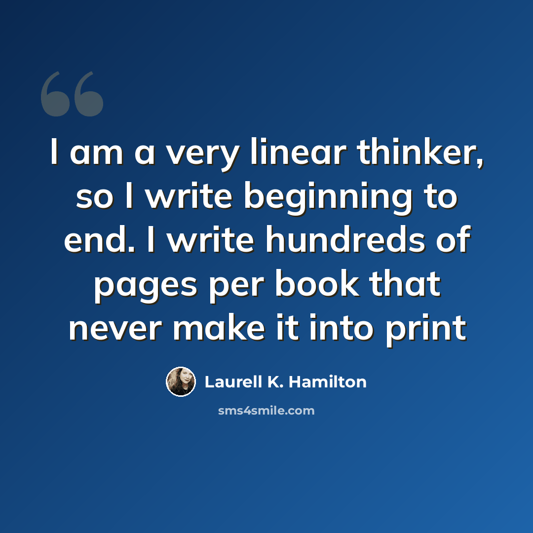 “I am a very linear thinker, so I write beginning to end. I write hundreds of pages per book that never make it into print” quote by Laurell K. Hamilton