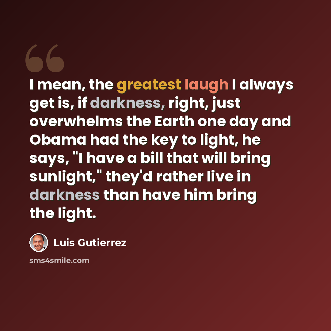 “I mean, the greatest laugh I always get is, if darkness, right, just overwhelms the Earth one day and Obama had the key to light, he says, "I have a bill that will bring sunlight," they'd rather live in darkness than have him bring the light.” quote by Luis Gutierrez