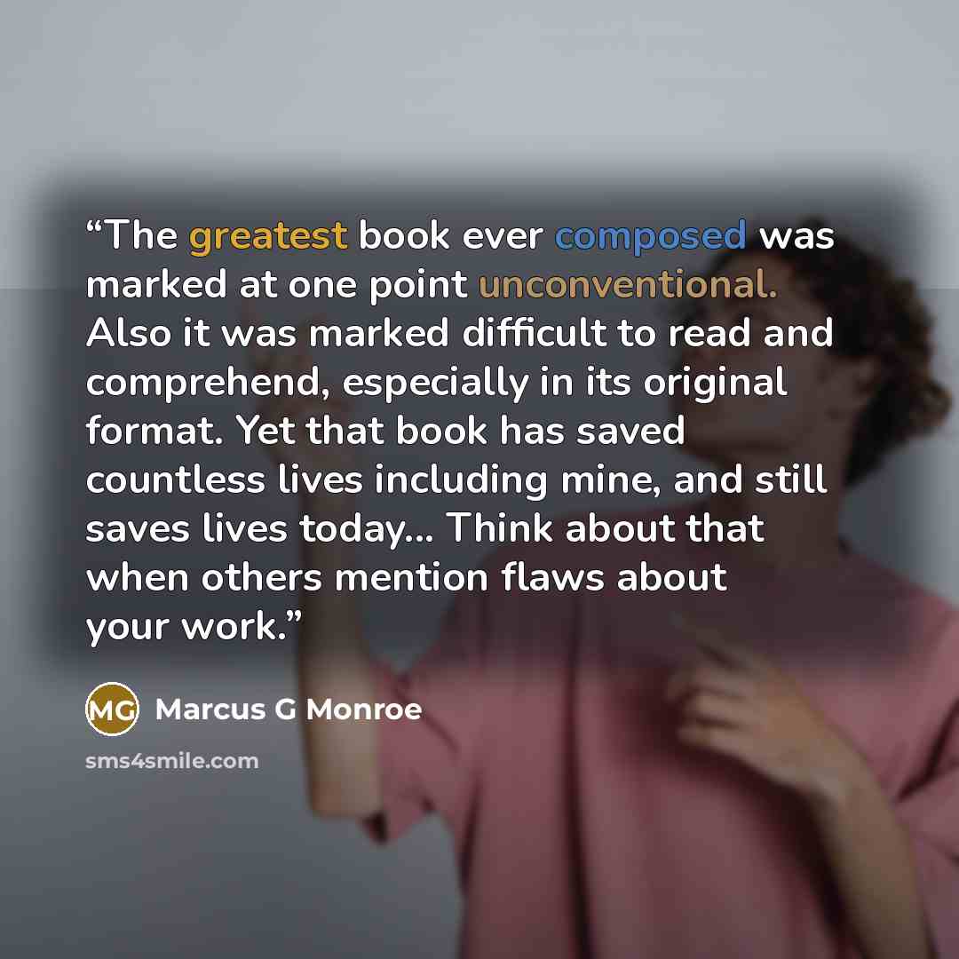 “The greatest book ever composed was marked at one point unconventional. Also it was marked difficult to read and comprehend, especially in its original format. Yet that book has saved countless lives including mine, and still saves lives today... Think about that when others mention flaws about…” quote by Marcus G Monroe