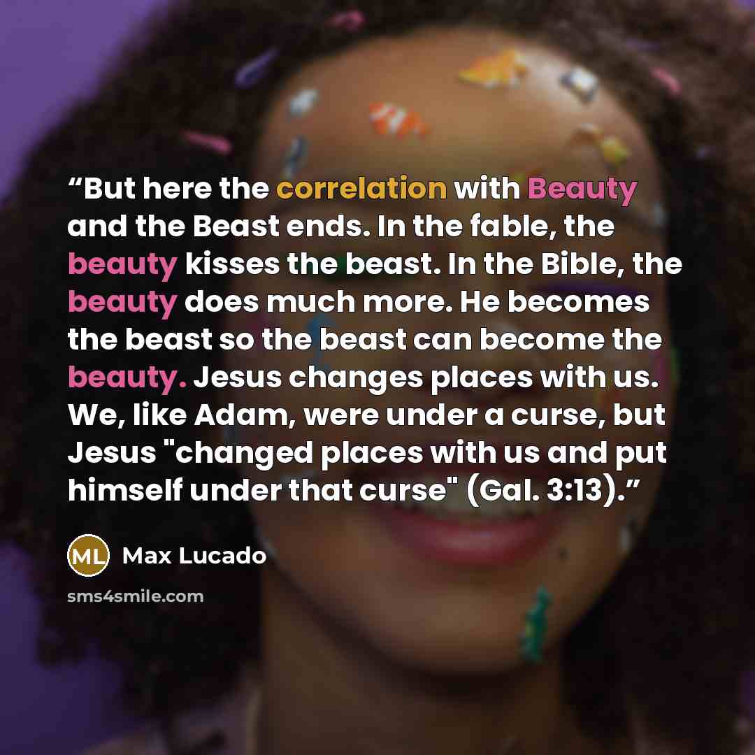 “But here the correlation with Beauty and the Beast ends. In the fable, the beauty kisses the beast. In the Bible, the beauty does much more. He becomes the beast so the beast can become the beauty. Jesus changes places with us. We, like Adam, were under a curse, but Jesus "changed places with us…” quote by Max Lucado