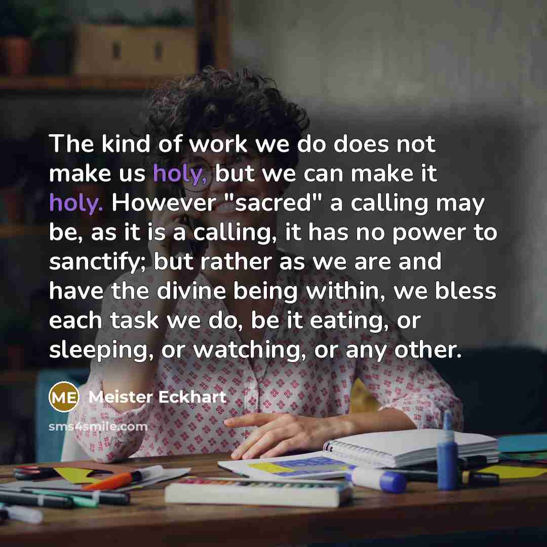 “The kind of work we do does not make us holy, but we can make it holy. However "sacred" a calling may be, as it is a calling, it has no power to sanctify; but rather as we are and have the divine being within, we bless each task we do, be it eating, or sleeping, or watching, or any other.” quote by Meister Eckhart