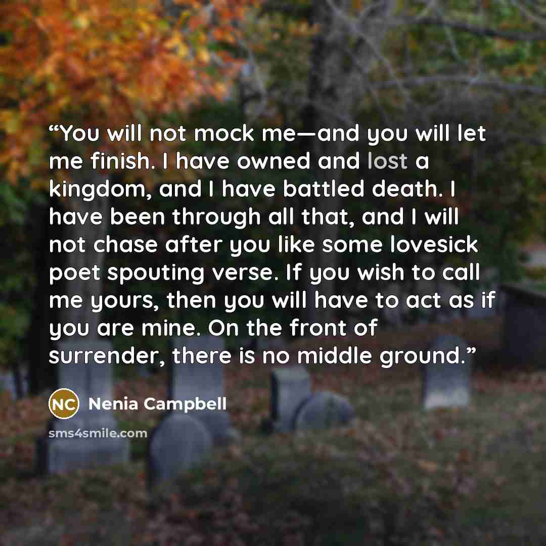 “You will not mock me—and you will let me finish. I have owned and lost a kingdom, and I have battled death. I have been through all that, and I will not chase after you like some lovesick poet spouting verse. If you wish to call me yours, then you will have to act as if you are mine. On the front…” quote by Nenia Campbell